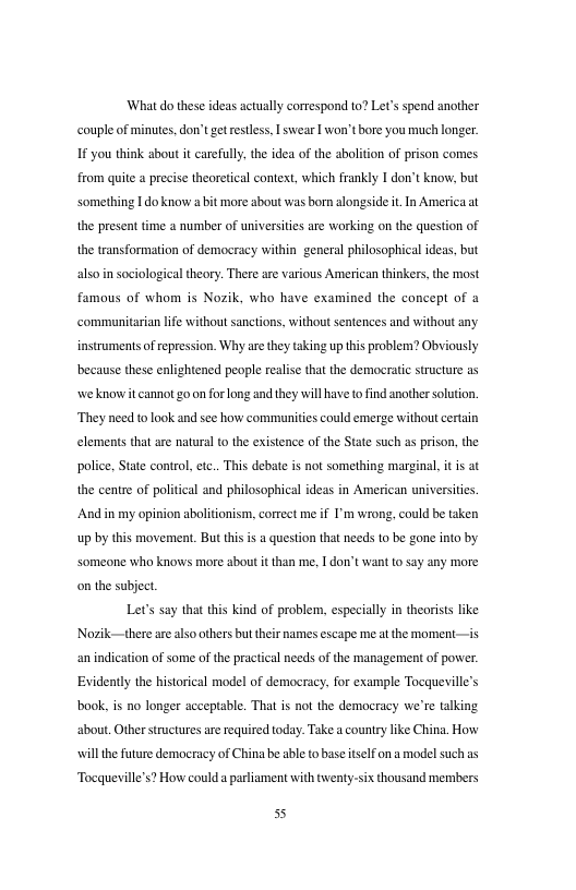What do these ideas actually cortespond to? Let’s spend another couple of minutes,don’t getrestless, L swear I won’tbore you much longer 1 you think sbout it carefully,the idea of the abolition of prison comes from quite a precise theoretcal context, which frankly I don’t know, but someting 1do know bt more about was born alongside it In America at the present time 2 number of universites are working on the question of the transformation of democracy within general philosophical ideas, but alsoin sociological theory. There are various American thinkers, the most famous of whom is Nozik, who have examined the concept of a communitarian ife without sanctions, without sentences and without any. instrumentsof repression. Why arethey taking upthis problem? Obviously because these enlightened people realise that the democratic structure a5 we know it cannot g0 on forlong and they will have o find another soluton. They need t look and see how communities could emerge without crtain elements that are natural to the exstence of the State such as prison, the police, State control. ec.. This debate is not something margina, it s at the centre of political and philosophical ideas in American universities. And i my opinion abolitonism, correct me if I’m wrong, could b taken up by this movement. But thisis question tha needs 1o be gone nto by someone who knows more about it than me. | don’t want to say any more on the subject. Lets say that this kind of problem, especially n theorists like Norik—therearealso thers but thir names escape meaithe moment —is an indication of some of the practical needs of the management of povwer Evidently the historical model of democracy. for example Tocqueville’s book. is no longer acceptable. That is not the democracy we’re talking about, Otherstructures are required oday. Take country like China, How il the future democracy of China be able to base iself on modelsuch s Tocqueville’s? How could a parliament with twenty-six thousand members 55